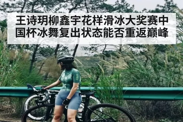 王诗玥柳鑫宇花样滑冰大奖赛中国杯冰舞复出状态能否重返巅峰